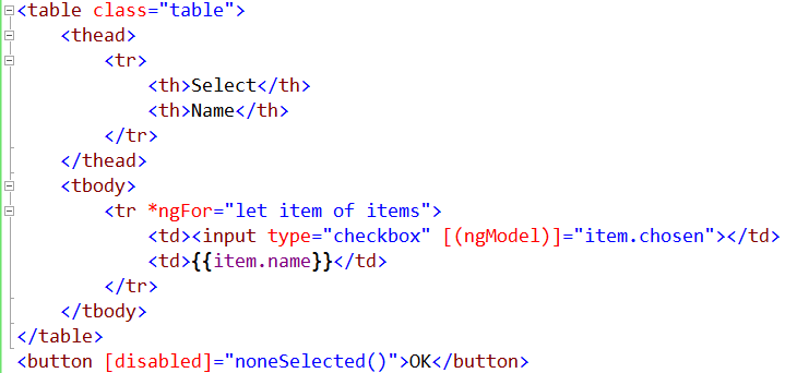 <table class="table"> <thead> <tr> <th>Select</th> <th>Name</th> </tr> </thead> <tbody> <tr *ngFor="let item of items"> <td><input type="checkbox" [(ngModel)]="item.chosen"></td> <td>{{item.name}}</td> </tr> </tbody> </table> <button [disabled]="noneSelected()">OK</button>