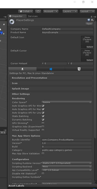 0 Inspector PlayerSettings Company N m e p rO d 凵 Ct N m e Default I CO n Default C 凵 rS 0 r C 凵 rs 0 r Hotspot DefaultCompany AsyncExample Settings for PC, M C & Li n 凵 X Sta n d 引 0 n e Re 、 0 《 uti 0 n a n d P re 、 e ntati 0 n Splash Image Other Settings Rendering C 引 0 r Space* Auto Graphics API for 喜 in 《 寻 Auto Graphics API for MacV Auto Graphics API for Static Batching Dynamic Batching G P 凵 Skinning Graphics ] 0 b S (Experimentn Vi 《 t 凵 引 Reality Suppofted 0 M a （ App Store Options 巳 凵 n 引 e I d e ntifi e r 巳 凵 i 尾 Category com Company ． p ro d 凵 CtN m e public.app-category m e S M C App Store Val i d ati 0 n 0 Configuration Scrlptlng R 凵 ntl m e Ve rSl 0 n Scripting 巳 Ck e n d Api Compatibility Le V 引 D i S b H 喜 Statistics* Scripting D efi n e Symbols* Asset La b e IS 。 国 ET 2.0 S u 