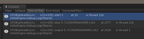 C 0 n S 0 CPUBigHeadAsync n 区 n = 150 〕 unityEngine Debug:Log(object) CPIJ8igHeadAsync unityEngine Debug:Log(object 〕 CPIJ8igHeadAsync unityEngine Debug:Log(object 〕 1 10 i n th re a d 216 n ！ 〔 n = 150 〕 Stop 5 013 3 8 3 9 5 644 5 8 5 E + 2 6 2 n ！ 〔 n = 150 〕 output 5 013 3 8 3 9 5 644 5 8 5 E + 2 6 2 15 7 7 2 6 3 0 i n th d 216 i n th re d 1 